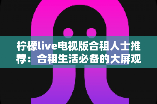 柠檬live电视版合租人士推荐：合租生活必备的大屏观影神器全解析