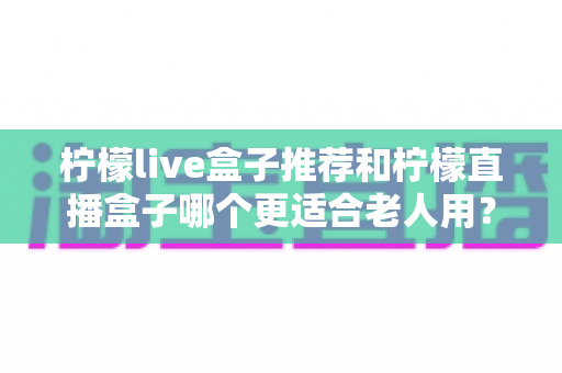 柠檬live盒子推荐和柠檬直播盒子哪个更适合老人用?给爸妈挑电视盒子的避坑指南 柠檬live盒子推荐和柠檬直播盒子哪个更适合老人用?给爸妈挑电视盒子的避坑指南