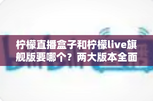 柠檬直播盒子和柠檬live旗舰版要哪个?两大版本全面对比与选购指南帮你一次看懂 柠檬直播盒子和柠檬live旗舰版要哪个?两大版本全面对比与选购指南帮你一次看懂