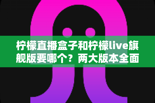 柠檬直播盒子和柠檬live旗舰版要哪个?两大版本全面对比与选购指南帮你一次看懂 柠檬直播盒子和柠檬live旗舰版要哪个?两大版本全面对比与选购指南帮你一次看懂