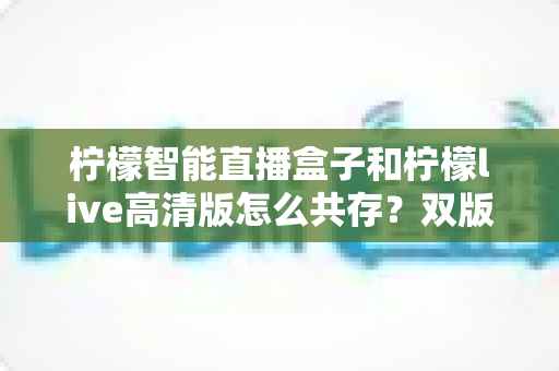 柠檬智能直播盒子和柠檬live高清版怎么共存？双版本安装配置完全指南