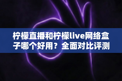 柠檬直播和柠檬live网络盒子哪个好用？全面对比评测助你轻松选对观影方案
