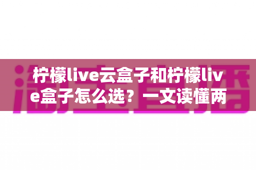 柠檬live云盒子和柠檬live盒子怎么选?一文读懂两大热门电视盒子的区别与选购技巧 柠檬live云盒子和柠檬live盒子怎么选?一文读懂两大热门电视盒子的区别与选购技巧