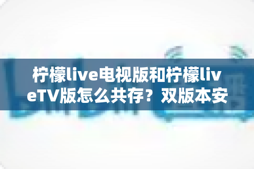 柠檬live电视版和柠檬liveTV版怎么共存?双版本安装使用全攻略 柠檬live电视版和柠檬liveTV版怎么共存?双版本安装使用全攻略