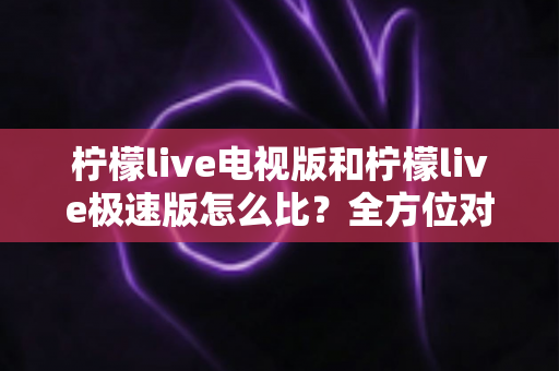 柠檬live电视版和柠檬live极速版怎么比？全方位对比解析，助你一秒选对版本