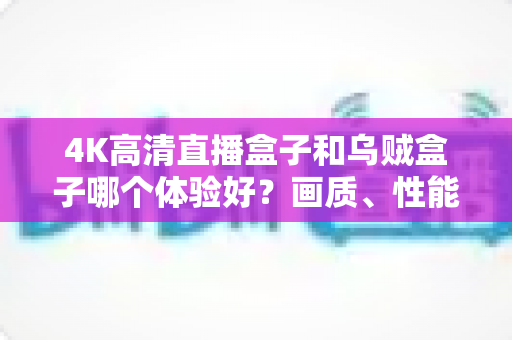 4K高清直播盒子和乌贼盒子哪个体验好？画质、性能、价格全维度深度对比指南