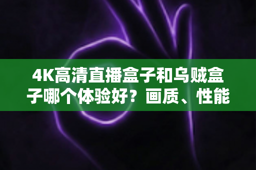 4K高清直播盒子和乌贼盒子哪个体验好？画质、性能、价格全维度深度对比指南