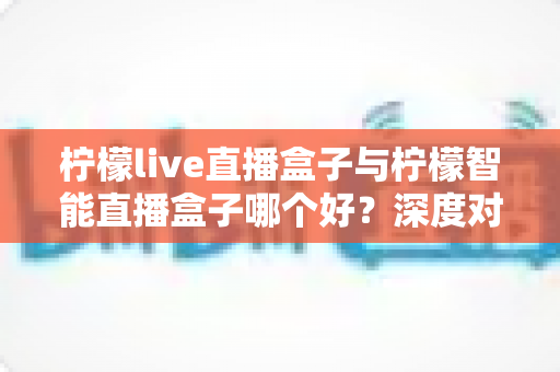 柠檬live直播盒子与柠檬智能直播盒子哪个好?深度对比评测帮你选对设备 柠檬live直播盒子与柠檬智能直播盒子哪个好?深度对比评测帮你选对设备