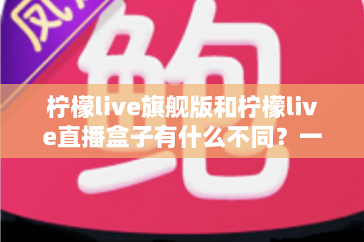 柠檬live旗舰版和柠檬live直播盒子有什么不同?一篇看懂两者差异的实用选购指南 柠檬live旗舰版和柠檬live直播盒子有什么不同?一篇看懂两者差异的实用选购指南
