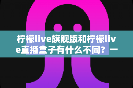 柠檬live旗舰版和柠檬live直播盒子有什么不同?一篇看懂两者差异的实用选购指南 柠檬live旗舰版和柠檬live直播盒子有什么不同?一篇看懂两者差异的实用选购指南