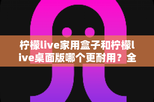 柠檬live家用盒子和柠檬live桌面版哪个更耐用?全面对比解析,帮你选对不踩坑 柠檬live家用盒子和柠檬live桌面版哪个更耐用?全面对比解析,帮你选对不踩坑