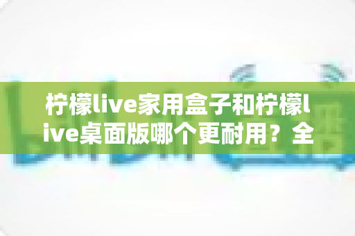 柠檬live家用盒子和柠檬live桌面版哪个更耐用?全面对比解析,帮你选对不踩坑 柠檬live家用盒子和柠檬live桌面版哪个更耐用?全面对比解析,帮你选对不踩坑