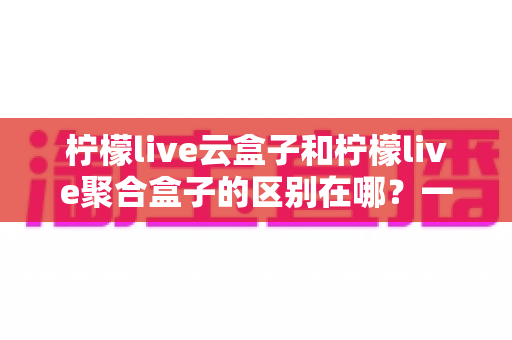柠檬live云盒子和柠檬live聚合盒子的区别在哪?一文读懂两大盒子的核心差异 柠檬live云盒子和柠檬live聚合盒子的区别在哪?一文读懂两大盒子的核心差异