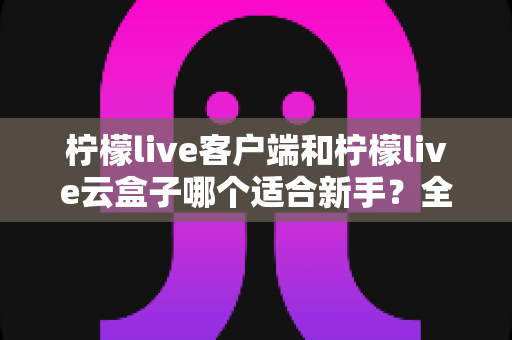 柠檬live客户端和柠檬live云盒子哪个适合新手？全方位对比评测与选择指南