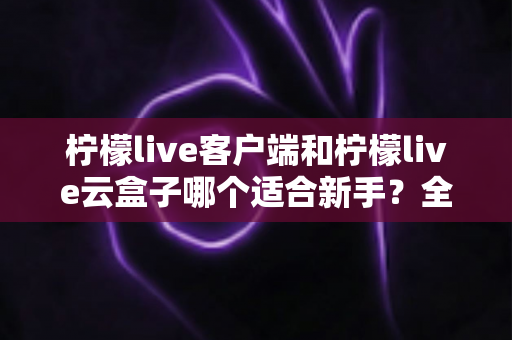 柠檬live客户端和柠檬live云盒子哪个适合新手？全方位对比评测与选择指南
