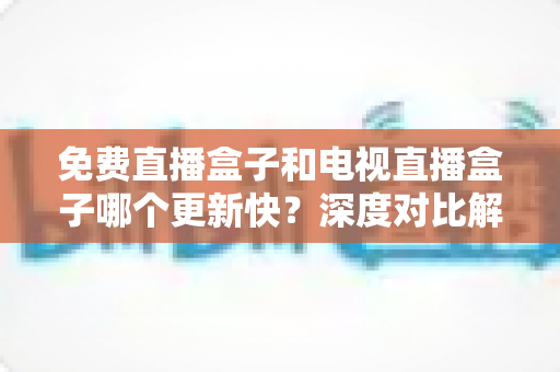 免费直播盒子和电视直播盒子哪个更新快？深度对比解析帮你选对设备