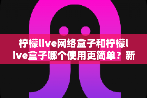 柠檬live网络盒子和柠檬live盒子哪个使用更简单?新手必看选购与上手全攻略 柠檬live网络盒子和柠檬live盒子哪个使用更简单?新手必看选购与上手全攻略