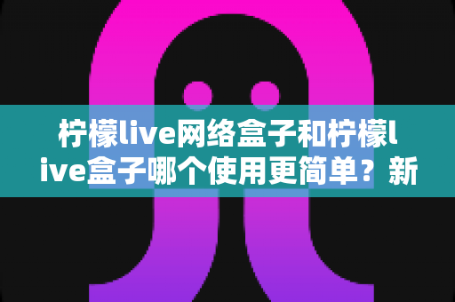 柠檬live网络盒子和柠檬live盒子哪个使用更简单?新手必看选购与上手全攻略 柠檬live网络盒子和柠檬live盒子哪个使用更简单?新手必看选购与上手全攻略