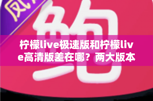 柠檬live极速版和柠檬live高清版差在哪？两大版本核心区别深度对比与选择指南