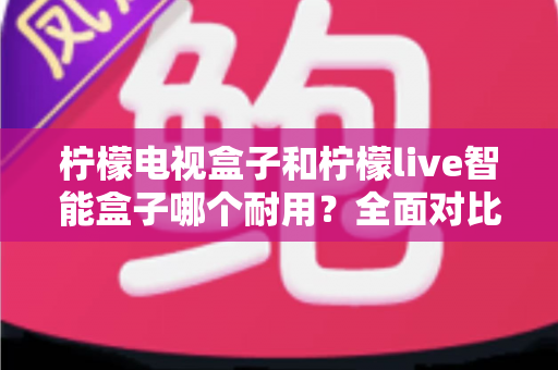 柠檬电视盒子和柠檬live智能盒子哪个耐用?全面对比分析帮你选出更耐用的选择 柠檬电视盒子和柠檬live智能盒子哪个耐用?全面对比分析帮你选出更耐用的选择