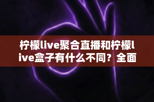 柠檬live聚合直播和柠檬live盒子有什么不同？全面解析两者核心差异，帮你选对最适合的观看方式