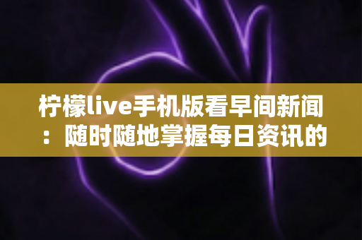 柠檬live手机版看早间新闻：随时随地掌握每日资讯的完整指南