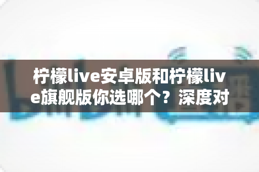 柠檬live安卓版和柠檬live旗舰版你选哪个？深度对比解析帮你做出最佳选择