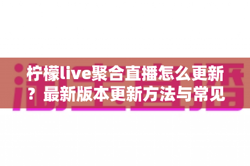 柠檬live聚合直播怎么更新？最新版本更新方法与常见问题全面解析