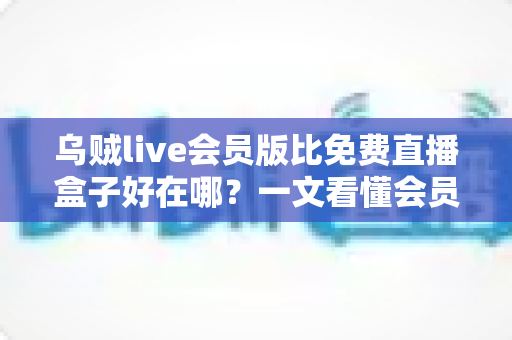 乌贼live会员版比免费直播盒子好在哪?一文看懂会员版的真实价值 乌贼live会员版比免费直播盒子好在哪?一文看懂会员版的真实价值