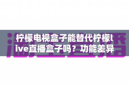 柠檬电视盒子能替代柠檬live直播盒子吗？功能差异深度解析与实用选购指南