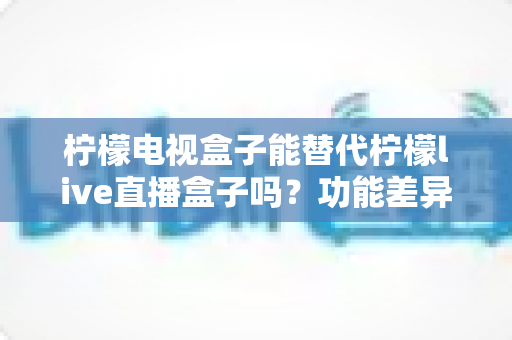 柠檬电视盒子能替代柠檬live直播盒子吗？功能差异深度解析与实用选购指南