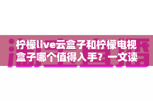 柠檬live云盒子和柠檬电视盒子哪个值得入手？一文读懂两款盒子的真实差异与选购攻略