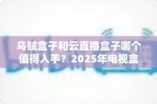 乌贼盒子和云直播盒子哪个值得入手?2025年电视盒子深度对比与避坑选购指南 乌贼盒子和云直播盒子哪个值得入手?2025年电视盒子深度对比与避坑选购指南