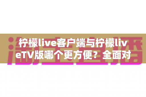 柠檬live客户端与柠檬liveTV版哪个更方便？全面对比解析助你选出最佳观影方案