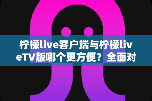 柠檬live客户端与柠檬liveTV版哪个更方便？全面对比解析助你选出最佳观影方案