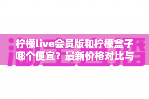柠檬live会员版和柠檬盒子哪个便宜？最新价格对比与选购省钱攻略一站式解析