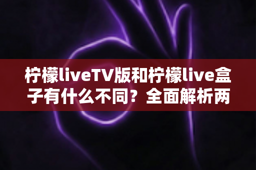 柠檬liveTV版和柠檬live盒子有什么不同？全面解析两大版本核心差异，帮你选对最适合的观影方案