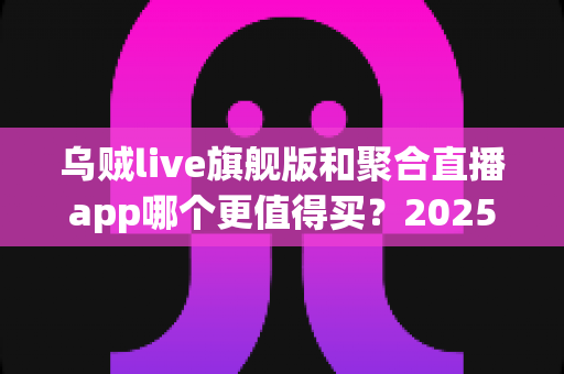 乌贼live旗舰版和聚合直播app哪个更值得买？2025年最新深度对比与避坑选购指南