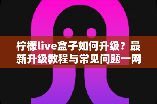 柠檬live盒子如何升级?最新升级教程与常见问题一网打尽 柠檬live盒子如何升级?最新升级教程与常见问题一网打尽