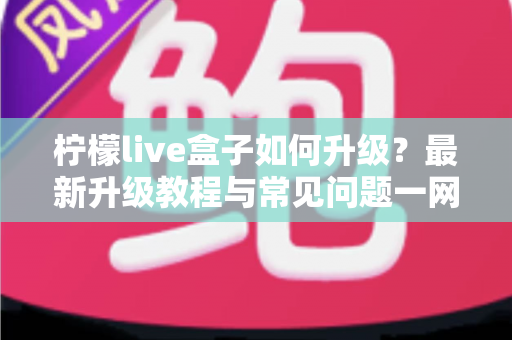 柠檬live盒子如何升级?最新升级教程与常见问题一网打尽 柠檬live盒子如何升级?最新升级教程与常见问题一网打尽