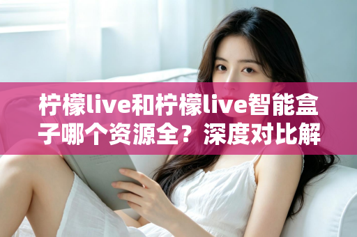 柠檬live和柠檬live智能盒子哪个资源全?深度对比解析,帮你选对观影方案不踩坑 柠檬live和柠檬live智能盒子哪个资源全?深度对比解析,帮你选对观影方案不踩坑