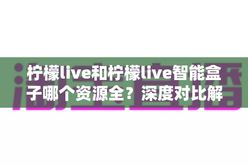 柠檬live和柠檬live智能盒子哪个资源全?深度对比解析,帮你选对观影方案不踩坑 柠檬live和柠檬live智能盒子哪个资源全?深度对比解析,帮你选对观影方案不踩坑