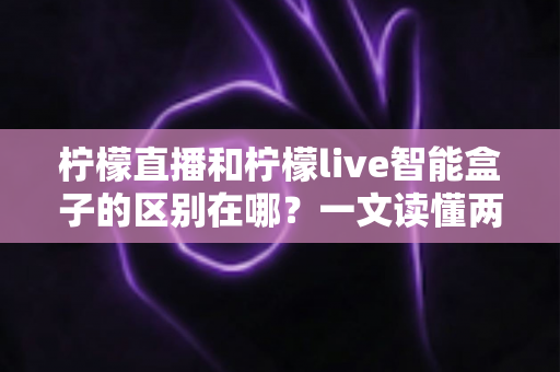 柠檬直播和柠檬live智能盒子的区别在哪?一文读懂两者核心差异与选购指南 柠檬直播和柠檬live智能盒子的区别在哪?一文读懂两者核心差异与选购指南