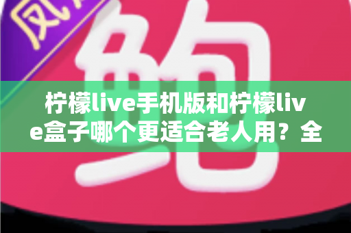 柠檬live手机版和柠檬live盒子哪个更适合老人用？全维度对比帮您为长辈选出最贴心的观影方案