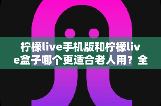 柠檬live手机版和柠檬live盒子哪个更适合老人用？全维度对比帮您为长辈选出最贴心的观影方案