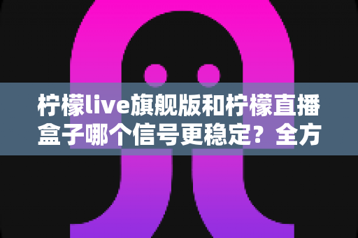 柠檬live旗舰版和柠檬直播盒子哪个信号更稳定？全方位深度对比解析与实用选购指南