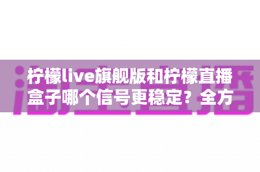 柠檬live旗舰版和柠檬直播盒子哪个信号更稳定？全方位深度对比解析与实用选购指南