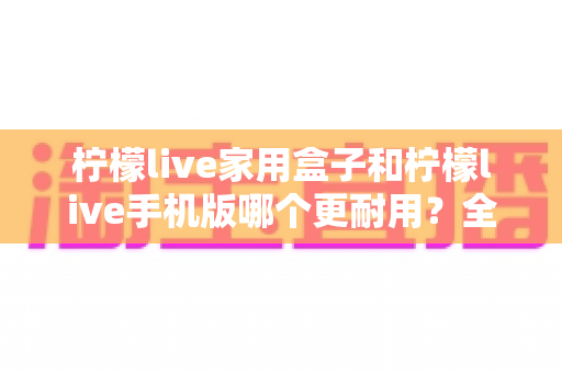 柠檬live家用盒子和柠檬live手机版哪个更耐用？全面解析耐用性差异与选购指南