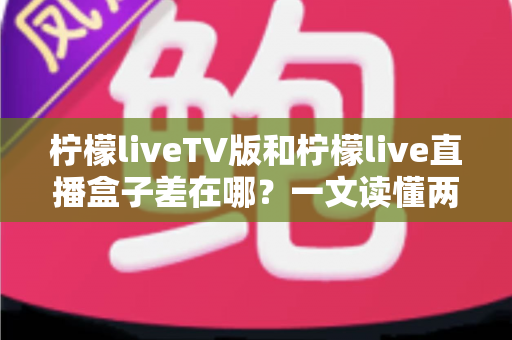柠檬liveTV版和柠檬live直播盒子差在哪?一文读懂两者核心区别与选购指南 柠檬liveTV版和柠檬live直播盒子差在哪?一文读懂两者核心区别与选购指南