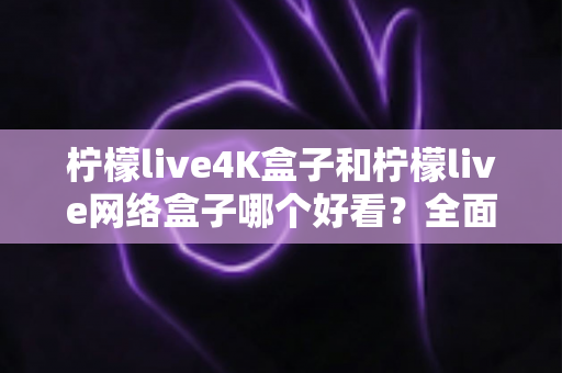 柠檬live4K盒子和柠檬live网络盒子哪个好看？全面对比评测帮你选出最值得入手的那一款